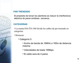18
PAR TRENZADO
El propósito de torcer los alambres es reducir la interferencia
eléctrica de pares similares cercanos.
• La norma EIA/TIA 568 divide los cables de par trenzado en
categorías
• Destacan:
• Categoría 3:
• Ancho de banda de 16MHz a 100m de distancia
máxima
• Velocidades de hasta 16Mbps
• El cable sera de 4 pares
CATEGORIAS
 