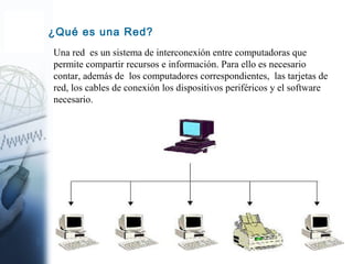 2
¿Qué es una Red?
Una red es un sistema de interconexión entre computadoras que
permite compartir recursos e información. Para ello es necesario
contar, además de los computadores correspondientes, las tarjetas de
red, los cables de conexión los dispositivos periféricos y el software
necesario.
 