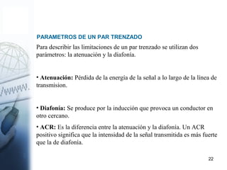 22
PARAMETROS DE UN PAR TRENZADO
Para describir las limitaciones de un par trenzado se utilizan dos
parámetros: la atenuación y la diafonía.
• Atenuación: Pérdida de la energía de la señal a lo largo de la línea de
transmision.
• Diafonía: Se produce por la inducción que provoca un conductor en
otro cercano.
• ACR: Es la diferencia entre la atenuación y la diafonía. Un ACR
positivo significa que la intensidad de la señal transmitida es más fuerte
que la de diafonía.
 