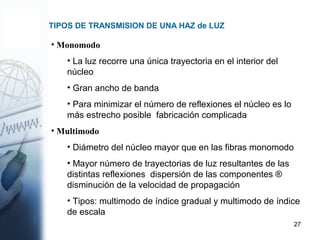 27
TIPOS DE TRANSMISION DE UNA HAZ de LUZ
• Monomodo
• La luz recorre una única trayectoria en el interior del
núcleo
• Gran ancho de banda
• Para minimizar el número de reflexiones el núcleo es lo
más estrecho posible fabricación complicada
• Multimodo
• Diámetro del núcleo mayor que en las fibras monomodo
• Mayor número de trayectorias de luz resultantes de las
distintas reflexiones dispersión de las componentes ®
disminución de la velocidad de propagación
• Tipos: multimodo de índice gradual y multimodo de índice
de escala
 