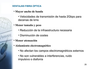 28
VENTAJAS FIBRA OPTICA
• Mayor ancho de banda
• Velocidades de transmisión de hasta 2Gbps para
decenas de kms
• Menor tamaño y peso
• Reducción de la infraestructura necesaria
• Disminución de costes
• Menor atenuación
• Aislamiento electromagnético
• No afectan los campos electromagnéticos externos
• No son vulnerables a interferencias, ruido
impulsivo o diafonía
 