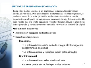 31
MEDIOS DE TRANSMISION NO GUIADOS
Entre estos medios tenemos a las microondas terrestres, las microondas
satelitales y la radio. Para estos medios, a diferencia de los medios guiados, el
ancho de banda de la señal producida por la antena transmisora, es más
importante que el medio para determinar sus características de transmisión. De
aquí cuando mas alta sea la frecuencia central de la señal, mayor es el ancho de
banda potencial y consecuentemente mayor la velocidad de transmisión digital
•Transmisión inalámbrica
• Transmisión y recepción mediante antenas
• Tipos de configuraciones
• Direccional
• La antena de transmisón emite la energía electromagnética
concentrándola en un haz
• La antena emisora y receptora deben estar alineadas
• Omnidireccional
• La antena emite en todas las direcciones
•La señal puede ser recibida por varias antenas
 