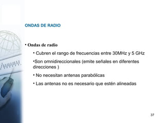37
ONDAS DE RADIO
• Ondas de radio
• Cubren el rango de frecuencias entre 30MHz y 5 GHz
•Son omnidireccionales (emite señales en diferentes
direcciones )
• No necesitan antenas parabólicas
• Las antenas no es necesario que estén alineadas
 