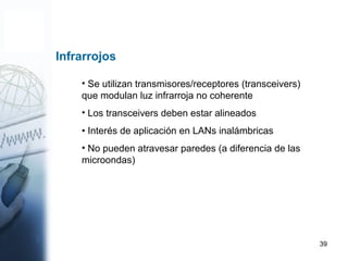 39
• Se utilizan transmisores/receptores (transceivers)
que modulan luz infrarroja no coherente
• Los transceivers deben estar alineados
• Interés de aplicación en LANs inalámbricas
• No pueden atravesar paredes (a diferencia de las
microondas)
Infrarrojos
 