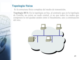 41
Es la estructura física completa del medio de transmisión.
Topología física
Topología BUS: En la topología en bus, al contrario que en la topología
de Estrella, no existe un nodo central, si no que todos los nodos que
componen la red quedan unidos entre sí linealmente, uno a continuación
del otro.
 