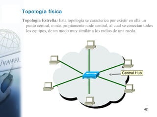 42
Topología Estrella: Esta topología se caracteriza por existir en ella un
punto central, o más propiamente nodo central, al cual se conectan todos
los equipos, de un modo muy similar a los radios de una rueda.
Topología física
Central Hub
 