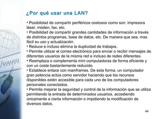 44
¿Por qué usar una LAN?
• Posibilidad de compartir periféricos costosos como son: impresora
láser, móden, fax, etc.
• Posibilidad de compartir grandes cantidades de información a través
de distintos programas, base de datos, etc. De manera que sea, mas
fácil su uso y actualización.
• Reduce e incluso elimina la duplicidad de trabajos.
• Permite utilizar el correo electrónico para enviar o recibir mensajes de
diferentes usuarios de la misma red e incluso de redes diferentes.
• Reemplaza o complementa mini computadoras de forma eficiente y
con un coste bastantemente reducido.
• Establece enlace con mainframes. De esta forma, un computador
gran potencia actúa como servidor haciendo que los recursos
disponibles estén accesible para cada uno de los computadores
personales conectados.
• Permite mejorar la seguridad y control de la información que se utiliza
permitiendo la entrada de determinados usuarios, accediendo
únicamente a cierta información o impidiendo la modificación de
diversos datos.
 