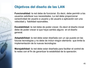 45
Funcionalidad: la red debe de funcionar. Es decir, debe permitir a los
usuarios satisfacer sus necesidades. La red debe proporcionar
conectividad de usuario a usuario y de usuario a aplicación con una
velocidad y fiabilidad razonables.
Escalabilidad: la red debe de poder crecer. Es decir el diseño inicial
debe de poder crecer si que haya cambio alguno en el diseño
general.
Adaptabilidad: la red debe estar diseñada con un ojo puesto en las
futuras tecnologías y no debe de incluir ningún elemento que limite la
implementación de la nuevas tecnologías
Manejabilidad: la red debe estar diseñada para facilitar el control de
la redes con el fin de garantizar la estabilidad de la operación.
Objetivos del diseño de las LAN
 