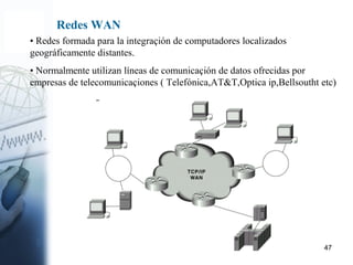 47
Redes WAN
• Redes formada para la integraçión de computadores localizados
geográficamente distantes.
• Normalmente utilizan líneas de comunicaçión de datos ofrecidas por
empresas de telecomunicaçiones ( Telefónica,AT&T,Optica ip,Bellsoutht etc)
 