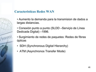 48
• Aumento la demanda para la transmision de dados a
largas distancias.
• Conexión punto a punto (SLDD –Serviçio de Línea
Dedicada Digital) –1996.
• Surgimiento de redes de paquetes: Redes de fibras
ópticas
• SDH (Synchronous Digital Hierarchy)
• ATM (Asynchronos Transfer Mode)
Caracteristicas Redes WAN
 