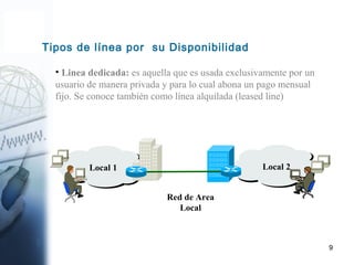 9
Tipos de línea por su Disponibilidad
• Linea dedicada: es aquella que es usada exclusivamente por un
usuario de manera privada y para lo cual abona un pago mensual
fijo. Se conoce también como línea alquilada (leased line)
Local 2Local 1
Red de Area
Local
 