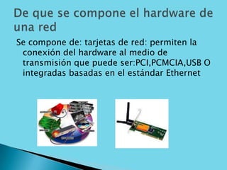 Se compone de: tarjetas de red: permiten la conexión del hardware al medio de transmisión que puede ser:PCI,PCMCIA,USB O integradas basadas en el estándar EthernetDe que se compone el hardware de una red