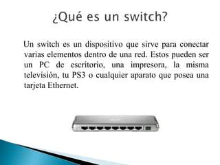 Un switch es un dispositivo que sirve para conectar
varias elementos dentro de una red. Estos pueden ser
un PC de escritorio, una impresora, la misma
televisión, tu PS3 o cualquier aparato que posea una
tarjeta Ethernet.
 