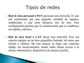  Red de área personal o PAN (personal area network). Es una
red conformada por una pequeña cantidad de equipos,
establecidos a una corta distancia uno de otro. Esta
configuración permite que la comunicación que se establezca
sea rápida y efectiva.
 Red de área local o LAN (local area network). Esta red
conecta equipos en un área geográfica limitada, tal como una
oficina o edificio. De esta manera se logra una conexión
rápida, sin inconvenientes, donde todos tienen acceso a la
misma información y dispositivos de manera sencilla.
 