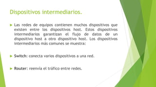 Dispositivos intermediarios.
 Las redes de equipos contienen muchos dispositivos que
existen entre los dispositivos host. Estos dispositivos
intermediarios garantizan el flujo de datos de un
dispositivo host a otro dispositivo host. Los dispositivos
intermediarios más comunes se muestra:
 Switch: conecta varios dispositivos a una red.
 Router: reenvía el tráfico entre redes.
 