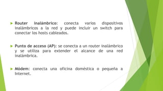  Router inalámbrico: conecta varios dispositivos
inalámbricos a la red y puede incluir un switch para
conectar los hosts cableados.
 Punto de acceso (AP): se conecta a un router inalámbrico
y se utiliza para extender el alcance de una red
inalámbrica.
 Módem: conecta una oficina doméstica o pequeña a
Internet.
 