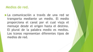 Medios de red.
 La comunicación a través de una red se
transporta mediante un medio. El medio
proporciona el canal por el cual viaja el
mensaje desde el origen hasta el destino.
El plural de la palabra medio es medios.
Los iconos representan diferentes tipos de
medios de red.
 