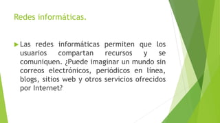 Redes informáticas.
 Las redes informáticas permiten que los
usuarios compartan recursos y se
comuniquen. ¿Puede imaginar un mundo sin
correos electrónicos, periódicos en línea,
blogs, sitios web y otros servicios ofrecidos
por Internet?
 