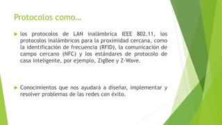 Protocolos como…
 los protocolos de LAN inalámbrica IEEE 802.11, los
protocolos inalámbricos para la proximidad cercana, como
la identificación de frecuencia (RFID), la comunicación de
campo cercano (NFC) y los estándares de protocolo de
casa inteligente, por ejemplo, ZigBee y Z-Wave.
 Conocimientos que nos ayudará a diseñar, implementar y
resolver problemas de las redes con éxito.
 