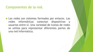 Componentes de la red.
 Las redes son sistemas formados por enlaces. Las
redes informáticas conectan dispositivos y
usuarios entre sí. Una variedad de iconos de redes
se utiliza para representar diferentes partes de
una red informática.
 