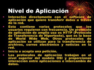 Nivel de Aplicación
•   Interactúa directamente con el software de
    aplicación que quiere transferir datos a través
    de la red.
•   Esta contiene varios protocolos que los
    usuarios requieren con frecuencia. Un protocolo
    de aplicación de amplio uso es HTTP (Protocolo
    de Transferencia de Hipertexto), que es la base
    de World Wide Web. Otros protocolos de
    aplicación se utilizan para la transferencia de
    archivos, correo electrónico y noticias en la
    red.
•   Inicia o acepta una petición.
•   Los protocolos de aplicación trabajan en el
    nivel superior del modelo OSI y proporcionan
    interacción entre aplicaciones e intercambio de
    datos.
 
