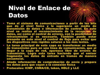 Nivel de Enlace de
   Datos
• Toma el sistema de comunicaciones a partir de los bits
  que da el nivel físico y le superpone un medio de
  transmisión de datos e información de control. En este
  nivel se realiza el reconocimiento de la recepción de
  datos, así como el control de errores, con la posibilidad de
  retransmisión si es necesario. También puede estar
  presente en este nivel el control de flujo para evitar que
  los dispositivos más rápidos saturen a los más lentos.
• La tarea principal de esta capa es transformar un medio
  de transmisión puro en una línea de comunicación, que al
  llegar a la capa de red, aparezca libre de errores de
  transmisión. Logra esta tarea haciendo que el emisor
  fragmente los datos de entrada en tramas de manera
  secuencial.
• Añade información de comprobación de envío y prepara
  los datos para que vayan a la conexión física
• Protocolos: ICMP, CSMA/CD, token, HDLC y LLC
 