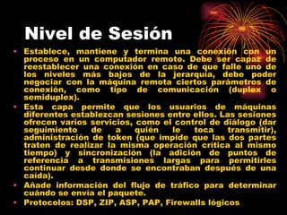 Nivel de Sesión
• Establece, mantiene y termina una conexión con un
  proceso en un computador remoto. Debe ser capaz de
  reestablecer una conexión en caso de que falle uno de
  los niveles más bajos de la jerarquía, debe poder
  negociar con la máquina remota ciertos parámetros de
  conexión, como tipo de comunicación (duplex o
  semiduplex).
• Esta capa permite que los usuarios de máquinas
  diferentes establezcan sesiones entre ellos. Las sesiones
  ofrecen varios servicios, como el control de diálogo (dar
  seguimiento    de    a    quién   le  toca     transmitir),
  administración de token (que impide que las dos partes
  traten de realizar la misma operación crítica al mismo
  tiempo) y sincronización (la adición de puntos de
  referencia a transmisiones largas para permitirles
  continuar desde donde se encontraban después de una
  caída).
• Añade información del flujo de tráfico para determinar
  cuándo se envía el paquete.
• Protocolos: DSP, ZIP, ASP, PAP, Firewalls lógicos
 