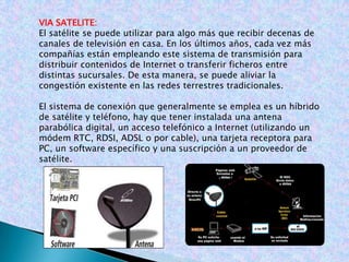 VIA SATELITE:El satélite se puede utilizar para algo más que recibir decenas de canales de televisión en casa. En los últimos años, cada vez más compañías están empleando este sistema de transmisión para distribuir contenidos de Internet o transferir ficheros entre distintas sucursales. De esta manera, se puede aliviar la congestión existente en las redes terrestres tradicionales.El sistema de conexión que generalmente se emplea es un híbrido de satélite y teléfono, hay que tener instalada una antena parabólica digital, un acceso telefónico a Internet (utilizando un módem RTC, RDSI, ADSL o por cable), una tarjeta receptora para PC, un software específico y una suscripción a un proveedor de satélite.