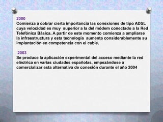2000
Comienza a cobrar cierta importancia las conexiones de tipo ADSL
cuya velocidad es muy superior a la del módem conectado a la Red
Telefónica Básica. A partir de este momento comienza a ampliarse
la infraestructura y esta tecnología aumenta considerablemente su
implantación en competencia con el cable.
2003
Se produce la aplicación experimental del acceso mediante la red
eléctrica en varias ciudades españolas, empezándose a
comercializar esta alternativa de conexión durante el año 2004

 
