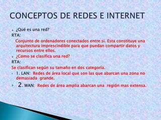 CONCEPTOS DE REDES E INTERNET ¿Qué es una red?  RTA:     Conjunto de ordenadores conectados entre si. Esta constituye una arquitectura imprescindible para que puedan compartir datos y recursos entre ellos. ¿Como se clasifica una red? RTA:  Se clasifican según su tamaño en dos categoría.  1. LAN:  Redes de área local que son las que abarcan una zona no demasiada  grande. 2. WAN:  Redes de área amplia abarcan una  región mas extensa. 
