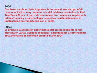 2000Comienza a cobrar cierta importancia las conexiones de tipo ADSL cuya velocidad es muy superior a la del módem conectado a la Red Telefónica Básica. A partir de este momento comienza aampliarse la infraestructura y esta tecnologíaaumenta considerablemente su implantación en competencia con el cable. 2003Se produce la aplicación experimental del acceso mediante la red eléctrica en varias ciudades españolas, empezándose a comercializar esta alternativa de conexión durante el año 2004