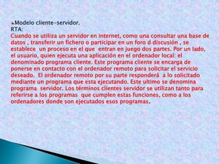 Modelo cliente-servidor.RTA: Cuando se utiliza un servidor en internet, como una consultar una base de datos , transferir un fichero o participar en un foro d discusión , se establece  un proceso en el que  entran en juego dos partes. Por un lado, el usuario, quien ejecuta una aplicación en el ordenador local: el denominado programa cliente. Este programa cliente se encarga de ponerse en contacto con el ordenador remoto para solicitar el servicio deseado.  El ordenador remoto por su parte responderá  a lo solicitado mediante un programa que esta ejecutando. Este ultimo se denomina programa  servidor. Los términos clientes servidor se utilizan tanto para referirse a los programas  que cumplen estas funciones, como a los ordenadores donde son ejecutados esos programas.