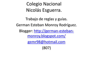 Colegio Nacional
     Nicolás Esguerra.
     Trabajo de reglas y guías.
German Esteban Monroy Rodríguez.
 Blogger: http://german-esteban-
      monroy.blogspot.com/
      gemr98@hotmail.com
               (807)
 