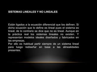SISTEMAS LINEALES Y NO LINEALES
Están ligados a la ecuación diferencial que los definen. Si
dicha ecuación que lo define es lineal pues el sistema es
lineal, de lo contrario se dice que no es lineal. Aunque en
la práctica real los sistemas lineales no existen. Y
representan modelos ideales diseñados y fabricados en
las empresas.
Por ello es habitual partir siempre de un sistema lineal
para luego rediseñar en base a las alinealidades
presentes.
 