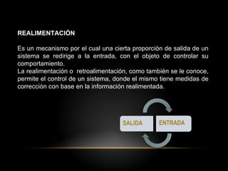 REALIMENTACIÓN
Es un mecanismo por el cual una cierta proporción de salida de un
sistema se redirige a la entrada, con el objeto de controlar su
comportamiento.
La realimentación o retroalimentación, como también se le conoce,
permite el control de un sistema, donde el mismo tiene medidas de
corrección con base en la información realimentada.
 