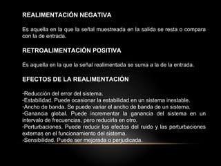 REALIMENTACIÓN NEGATIVA
Es aquella en la que la señal muestreada en la salida se resta o compara
con la de entrada.
RETROALIMENTACIÓN POSITIVA
Es aquella en la que la señal realimentada se suma a la de la entrada.
EFECTOS DE LA REALIMENTACIÓN
-Reducción del error del sistema.
-Estabilidad. Puede ocasionar la estabilidad en un sistema inestable.
-Ancho de banda. Se puede variar el ancho de banda de un sistema.
-Ganancia global. Puede incrementar la ganancia del sistema en un
intervalo de frecuencias, pero reducirla en otro.
-Perturbaciones. Puede reducir los efectos del ruido y las perturbaciones
externas en el funcionamiento del sistema.
-Sensibilidad. Puede ser mejorada o perjudicada.
 