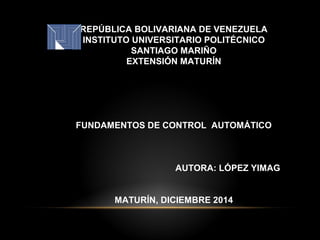 REPÚBLICA BOLIVARIANA DE VENEZUELA
INSTITUTO UNIVERSITARIO POLITÉCNICO
SANTIAGO MARIÑO
EXTENSIÓN MATURÍN
FUNDAMENTOS DE CONTROL AUTOMÁTICO
AUTORA: LÓPEZ YIMAG
MATURÍN, DICIEMBRE 2014
 