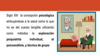 Siglo XIII la concepción psicológica
atribuyéndose a la salud como lo que
no es del cuerpo tangible utilizando
como métodos la exploración
psiquiatrita individual, el
psicoanálisis, y técnica de grupo
 