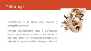 Característica es la salud como derecho y
obligación universal
Teniendo reconocimiento legal y participación
estatal basándose en los derechos del hombre, la
cual nace desde las revoluciones políticas a los
sistemas de seguros sociales y de seguridad social
Político legal
 