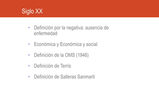 • Definición por la negativa: ausencia de
enfermedad
• Económica y Económica y social
• Definición de la OMS (1946)
• Definición de Terris
• Definición de Salleras Sanmartí
Siglo XX
 