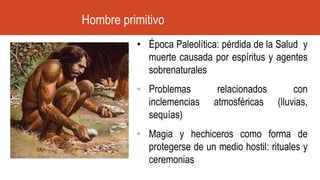 • Época Paleolítica: pérdida de la Salud y
muerte causada por espíritus y agentes
sobrenaturales
• Problemas relacionados con
inclemencias atmosféricas (lluvias,
sequías)
• Magia y hechiceros como forma de
protegerse de un medio hostil: rituales y
ceremonias
Hombre primitivo
 