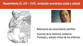 Renacimiento (S. XVI – XVII) revolución económica social y cultural
• Relevancia del conocimiento científico
• Avances de la medicina: anatomía.
Fisiología y estudio clínico de los enfermos
 