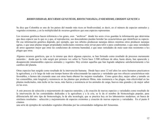 BIODIVERSIDAD, RECURSOS GENETICOS, BIOTECNOLOGIA, ENDEMISMO, EROSION GENETICA

Se dice que Colombia es uno de los países del mundo más ricos en biodiversidad, es decir, en el número de especies animales y
vegetales existentes, y en la multiplicidad de recursos genéticos que esas especies representan.
Los recursos genéticos hacen referencia a los genes, esos “archivos” donde los seres vivos guardan la información que determina
que daca especie sea lo que es y que, al reproducirse, sus descendentes puedan heredar las características que identifican su especie.
De esa información genética depende, por ejemplo, que nos árboles produzcan naranjas dulces mientras otros producen naranjas
agrias, o que unas plantas tengan propiedades medicinales mientras otras sirvan para teñir o para condimentar, o que unas variedades
de arroz aguanten mejor que otras las condiciones de extrema humedad, o que unas variedades de maíz sean más resistentes a la s
plagas que otras.
Algunos recursos genéticos, que es lo mismo que decir algunas especies, se han formado como resultado de procesos meramente
naturales : desde que la vida surgió por primera vez sobre la Tierra hace 3.500 millones de años, hasta ahora, han aparecido y
desaparecido innumerables especies animales y vegetales. Hoy existen aquellas que han logrado adaptarse satisfactoriamente a los
cambios del planeta.
Otras especies han surgido como resultado de la intervención humana. Desde hace unos 12 mil años los seres humanos practicamos
la agricultura, y a lo largo de todo ese tiempo hemos ido seleccionando las especies y variedades que nos ofrecen características más
favorables, o hemos ido cruzando unas con otras hasta obtener los mejores resultados. Como quien dice, mejor sabor y tamaño en
los comestibles, más longitud y resistencia en las plantas que producen fibras, más resistencia a las plagas, más efectividad en las
plantas medicinales, más leche en las vacas, más fuerza y resistencia en los animales de carga, huevos más grandes y de mejor sabor
en las aves.
A este proceso de selección y mejoramiento de especies naturales, y de creación de nuevas especies y variedades como resultado de
la intervención de las comunidades dedicadas a la agricultura y a la cría, se le da el nombre de biotecnología popular, para
diferenciarla del otro tipo de biotecnología, la de alta tecnología, que se practica hoy en los laboratorios modernos, en busca de
similares resultados : selección y mejoramiento de especies existentes y creación de nuevas especies y variedades. En el punto 8
citamos
una serie de ejemplos de variedades vegetales obtenidas por las comunidades indígenas del Amazonas.

12

 