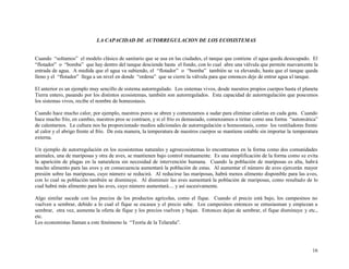 LA CAPACIDAD DE AUTORREGULACION DE LOS ECOSISTEMAS
Cuando “soltamos” el modelo clásico de sanitario que se usa en las ciudades, el tanque que contiene el agua queda desocupado. El
“flotador” o “bomba” que hay dentro del tanque desciende hasta el fondo, con lo cual abre una válvula que permite nuevamente la
entrada de agua. A medida que el agua va subiendo, el “flotador” o “bomba” también se va elevando, hasta que el tanque queda
lleno y el “flotador” llega a un nivel en donde “ordena” que se cierre la válvula para que entonces deje de entrar agua al tanque.
El anterior es un ejemplo muy sencillo de sistema autorregulado. Los sistemas vivos, desde nuestros propios cuerpos hasta el planeta
Tierra entero, pasando por los distintos ecosistemas, también son autorregulados. Esta capacidad de autorregulación que poseemos
los sistemas vivos, recibe el nombre de homeostasis.
Cuando hace mucho calor, por ejemplo, nuestros poros se abren y comenzamos a sudar para eliminar calorías en cada gota. Cuando
hace mucho frío, en cambio, nuestros pros se contraen, y si el frío es demasiado, comenzamos a tiritar como una forma “automática”
de calentarnos. La cultura nos ha proporcionado medios adicionales de autorregulación u homeostasis, como los ventiladores frente
al calor y el abrigo frente al frío. De esta manera, la temperatura de nuestros cuerpos se mantiene estable sin importar la temperatura
externa.
Un ejemplo de autorregulación en los ecosistemas naturales y agroecosistemas lo encontramos en la forma como dos comunidades
animales, una de mariposas y otra de aves, se mantienen bajo control mutuamente. Es una simplificación de la forma como se evita
la aparición de plagas en la naturaleza sin necesidad de intervención humana. Cuando la población de mariposas es alta, habrá
mucho alimento para las aves y en consecuencia aumentará la población de estas. Al aumentar el número de aves ejercerán mayor
presión sobre las mariposas, cuyo número se reducirá. Al reducirse las mariposas, habrá menos alimento disponible para las aves,
con lo cual su población también se disminuye. Al disminuir las aves aumentará la población de mariposas, como resultado de lo
cual habrá más alimento para las aves, cuyo número aumentará.... y así sucesivamente.
Algo similar sucede con los precios de los productos agrícolas, como el fique. Cuando el precio está bajo, los campesinos no
vuelven a sembrar, debido a lo cual el fique se escasea y el precio sube. Los campesinos entonces se entusiasman y empiezan a
sembrar, otra vez, aumenta la oferta de fique y los precios vuelven y bajan. Entonces dejan de sembrar, el fique disminuye y etc.,
etc.
Los economistas llaman a este fenómeno la “Teoría de la Telaraña”.

16

 