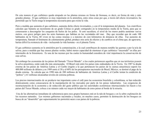 De esta manera el gas carbónico queda atrapado en las plantas mismas en forma de biomasa, es decir, en forma de más y más
grandes plantas. El gas carbónico es muy importante en la atmósfera, entre otras cosas por que, a través del efecto invernadero, ha
permitido que la Tierra tenga la temperatura necesaria para que exista la vida.
Pero a medida que aumenta el gas carbónico, aumenta dicho efecto invernadero, y con él la temperatura del planeta. Los científicos
calculan que bastaría un incremento de un grado Celsius (o grado centígrado) en la temperatura media de la Tierra, para que se
comenzaran a descongelar los casquetes de hielos de los polos. Si esto sucediera, el nivel de los mares podría aumentar vari os
metros, con grave peligro para los seres humanos que habitan en las vecindades del mar. Hay que recordar que de cada 100
habitantes de la Tierra, 60 viven en las costas mismas o a máximo de cien kilómetros de distancia de ellas. Ese aumento de
temperatura, llamado el fenómeno de calentamiento global, produce otra serie de efectos y de cambios en el clima que, de agravarse,
harían difícil la existencia de vida - incluyendo la vida humana - en el planeta Tierra.
El gas carbónico aumenta en la atmósfera por la contaminación, a la cual contribuyen de manera notable las quemas y por la ta la de
selvas, pues a medida que hay menos plantas verdes, habrá menos capacidad de mantener el gas carbónico “encerrado” en ellas por
intermedio de la fotosíntesis. Es una de las razones por las cuales la humanidad considera de vital importancia la conservación de
esas selvas.
Sin embargo las economías de los países del llamado “Tercer Mundo”, a los cuales pertenecen aquellos que en sus territorios poseen
la selva amazónica, están cada día más amenazadas. El Brasil está entre los países más endeudados de la Tierra. En 1987 la deuda
externa de los países de América Latina y el Caribe (región a la que pertenecen los países de la cuenca amazónica) superó los
400.000 millones de dólares y en 1989 entre el 30 y el 60% de los presupuestos nacionales de Brasil, México, se destinó al pago de la
deuda externa. Se calcula que en 1990 más de 200 millones de habitantes de América Latina y el Caribe tenían la condición de
“pobres” y 61 millones alcanzaban niveles de extrema pobreza.
Los precios internacionales de un producto tan importante como el café para las economías brasileña y colombiana, se han reducido
drásticamente como consecuencia de la manipulación de los mercados por parte de los países industriales. Las exigencias de
reestructuración de la economía y de reducción del gasto público que las autoridades económicas internacionales les hacen a los
países del Tercer Mundo, coloca a un número cada vez mayor de habitantes de estos países al borde de la miseria.
Una de las alternativas inmediatas de subsistencia para esos grupos humanos está en la tala de bosques y en la sobre explotación de
los recursos naturales. Los mismos gobiernos nacionales y locales, en muchos casos, permiten la destrucción de los bosques en
busca de un “desarrollo” que supuestamente les permitirá sacar a sus países de la pobreza

23

 