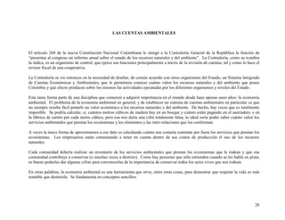 LAS CUENTAS AMBIENTALES

El artículo 268 de la nueva Constitución Nacional Colombiana le otorgó a la Contraloría General de la República la función de
“presentar al congreso un informe anual sobre el estado de los recursos naturales y del ambiente”. La Contraloría, como su nombre
la indica, es un organismo de control, que ejerce sus funciones principalmente a través de la revisión de cuentas, tal y como lo hace el
revisor fiscal de una cooperativa.
La Contraloría se vio entonces en la necesidad de diseñar, de común acuerdo con otros organismos del Estado, un Sistema Integrado
de Cuentas Económicas y Ambientales, que le permitiera conocer cuánto valen los recursos naturales y del ambiente que posee
Colombia y qué efecto producen sobre los mismos las actividades ejecutadas por los diferentes organismos y niveles del Estado.
Esta tarea forma parte de una disciplina que comenzó a adquirir importancia en el mundo desde hace apenas unos años: la economía
ambiental. El problema de la economía ambiental en general, y de establecer un sistema de cuentas ambientales en particular es que
no siempre resulta fácil ponerle un valor económico a los recursos naturales y del ambiente. De hecho, hay veces que es totalmente
imposible. Se podría calcular, sí, cuántos metros cúbicos de madera hay en un bosque y cuánto están pagando en el aserradero o en
la fábrica de cartón por cada metro cúbico, pero eso nos daría una cifra totalmente falsa, lo ideal sería poder saber cuánto valen los
servicios ambientales que prestan los ecosistemas y los elementos y las inter-relaciones que los conforman.
A veces la única forma de aproximarnos a ese dato es calculando cuánto nos costaría contratar por fuera los servicios que prestan los
ecosistemas. Los empresarios están comenzando a tener en cuenta dentro de sus costos de producción el uso de los recursos
naturales.
Cada comunidad debería realizar un inventario de los servicios ambientales que prestan los ecosistemas que la rodean y que esa
comunidad contribuye a conservar (o muchas veces a destruir). Como hay personas que sólo entienden cuando se les habla en plata,
es bueno poderles dar algunas cifras para convencerlas de la importancia de conservar todos los seres vivos que nos rodean.
En otras palabras, la economía ambiental es una herramienta que sirve, entre otras cosas, para demostrar que respetar la vida es más
rentable que destruirla. Se fundamenta en conceptos sencillos.

26

 