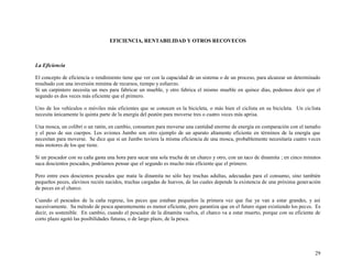 EFICIENCIA, RENTABILIDAD Y OTROS RECOVECOS

La Eficiencia
El concepto de eficiencia o rendimiento tiene que ver con la capacidad de un sistema o de un proceso, para alcanzar un determinado
resultado con una inversión mínima de recursos, tiempo y esfuerzo.
Si un carpintero necesita un mes para fabricar un mueble, y otro fabrica el mismo mueble en quince días, podemos decir que el
segundo es dos veces más eficiente que el primero.
Uno de los vehículos o móviles más eficientes que se conocen es la bicicleta, o más bien el ciclista en su bicicleta. Un ciclista
necesita únicamente la quinta parte de la energía del peatón para moverse tres o cuatro veces más aprisa.
Una mosca, un colibrí o un ratón, en cambio, consumen para moverse una cantidad enorme de energía en comparación con el tamaño
y el peso de sus cuerpos. Los aviones Jumbo son otro ejemplo de un aparato altamente eficiente en términos de la energía que
necesitan para moverse. Se dice que si un Jumbo tuviera la misma eficiencia de una mosca, probablemente necesitaría cuatro veces
más motores de los que tiene.
Si un pescador con su caña gasta una hora para sacar una sola trucha de un charco y otro, con un taco de dinamita ; en cinco minutos
saca doscientos pescados, podríamos pensar que el segundo es mucho más eficiente que el primero.
Pero entre esos doscientos pescados que mata la dinamita no sólo hay truchas adultas, adecuadas para el consumo, sino también
pequeños peces, alevinos recién nacidos, truchas cargadas de huevos, de las cuales depende la existencia de una próxima generación
de peces en el charco.
Cuando el pescados de la caña regrese, los peces que estaban pequeños la primera vez que fue ya van a estar grandes, y así
sucesivamente. Su método de pesca aparentemente es menor eficiente, pero garantiza que en el futuro sigan existiendo los peces. Es
decir, es sostenible. En cambio, cuando el pescador de la dinamita vuelva, el charco va a estar muerto, porque con su eficiente de
corto plazo agotó las posibilidades futuras, o de largo plazo, de la pesca.

29

 