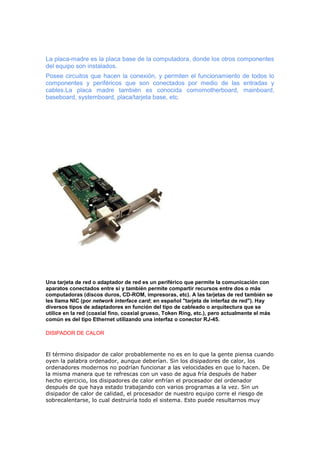 La placa-madre es la placa base de la computadora, donde los otros componentes
del equipo son instalados.
Posee circuitos que hacen la conexión, y permiten el funcionamiento de todos lo
componentes y periféricos que son conectados por medio de las entradas y
cables.La placa madre también es conocida comomotherboard, mainboard,
baseboard, systemboard, placa/tarjeta base, etc.

Una tarjeta de red o adaptador de red es un periférico que permite la comunicación con
aparatos conectados entre sí y también permite compartir recursos entre dos o más
computadoras (discos duros, CD-ROM, impresoras, etc). A las tarjetas de red también se
les llama NIC (por network interface card; en español "tarjeta de interfaz de red"). Hay
diversos tipos de adaptadores en función del tipo de cableado o arquitectura que se
utilice en la red (coaxial fino, coaxial grueso, Token Ring, etc.), pero actualmente el más
común es del tipo Ethernet utilizando una interfaz o conector RJ-45.
DISIPADOR DE CALOR

El término disipador de calor probablemente no es en lo que la gente piensa cuando
oyen la palabra ordenador, aunque deberían. Sin los disipadores de calor, los
ordenadores modernos no podrían funcionar a las velocidades en que lo hacen. De
la misma manera que te refrescas con un vaso de agua fría después de haber
hecho ejercicio, los disipadores de calor enfrían el procesador del ordenador
después de que haya estado trabajando con varios programas a la vez. Sin un
disipador de calor de calidad, el procesador de nuestro equipo corre el riesgo de
sobrecalentarse, lo cual destruiría todo el sistema. Esto puede resultarnos muy

 