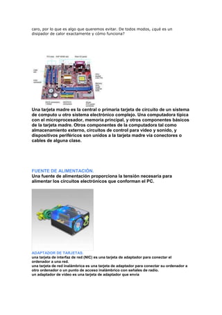 caro, por lo que es algo que queremos evitar. De todos modos, ¿qué es un
disipador de calor exactamente y cómo funciona?

Una tarjeta madre es la central o primaria tarjeta de circuito de un sistema
de computo u otro sistema electrónico complejo. Una computadora típica
con el microprocesador, memoria principal, y otros componentes básicos
de la tarjeta madre. Otros componentes de la computadora tal como
almacenamiento externo, circuitos de control para video y sonido, y
dispositivos periféricos son unidos a la tarjeta madre vía conectores o
cables de alguna clase.

FUENTE DE ALIMENTACIÓN.
Una fuente de alimentación proporciona la tensión necesaria para
alimentar los circuitos electrónicos que conforman el PC.

ADAPTADOR DE TARJETAS.
una tarjeta de interfaz de red (NIC) es una tarjeta de adaptador para conectar el
ordenador a una red.
una tarjeta de red inalámbrica es una tarjeta de adaptador para conectar su ordenador a
otro ordenador o un punto de acceso inalámbrico con señales de radio.
un adaptador de video es una tarjeta de adaptador que envía

 