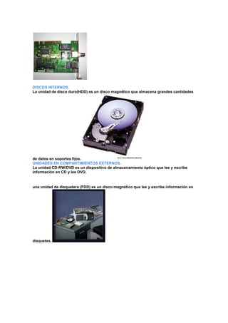 DISCOS INTERNOS.
La unidad de disco duro(HDD) es un disco magnético que almacena grandes cantidades

de datos en soportes fijos.
UNIDADES EN COMPARTIMIENTOS EXTERNOS.
La unidad CD-RW/DVD es un dispositivo de almacenamiento óptico que lee y escribe
información en CD y lee DVD.

una unidad de disquetera (FDD) es un disco magnético que lee y escribe información en

disquetes.

 